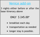 Venice add-on 3 nights either before or after the base itinerary above ONLY  $ 245.00* •	breakfast each day  •	transportation as needed •	longer stay is possible.