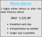 Rome add-on 3 nights either before or after the base itinerary above ONLY  $ 235.00* •	breakfast each day •	transportation as needed •	longer stay is possible.