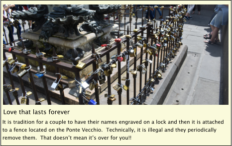 Love that lasts forever It is tradition for a couple to have their names engraved on a lock and then it is attached to a fence located on the Ponte Vecchio.  Technically, it is illegal and they periodically remove them.  That doesn’t mean it’s over for you!!