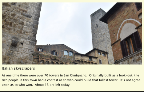 Italian skyscrapers At one time there were over 70 towers in San Gimignano.  Originally built as a look-out, the rich people in this town had a contest as to who could build that tallest tower.  It’s not agree upon as to who won.  About 13 are left today.