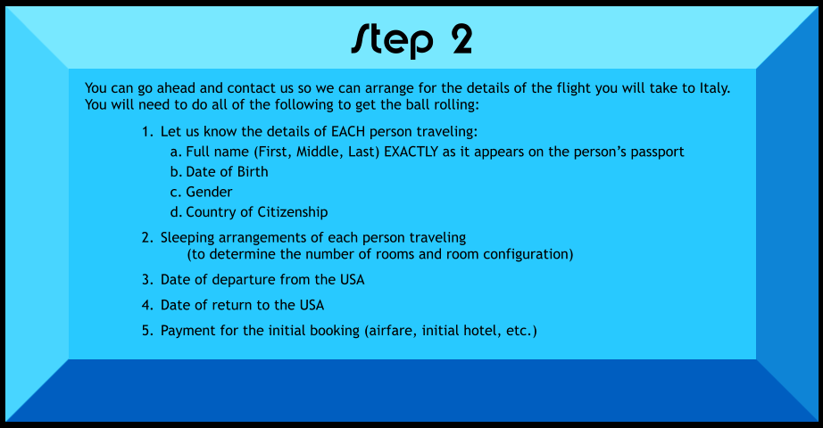 You can go ahead and contact us so we can arrange for the details of the flight you will take to Italy.  You will need to do all of the following to get the ball rolling:  	1.	Let us know the details of EACH person traveling: a.	Full name (First, Middle, Last) EXACTLY as it appears on the person’s passport b.	Date of Birth c.	Gender d.	Country of Citizenship 	2.	Sleeping arrangements of each person traveling      (to determine the number of rooms and room configuration) 	3.	Date of departure from the USA 	4.	Date of return to the USA 	5.	Payment for the initial booking (airfare, initial hotel, etc.)   Step 2