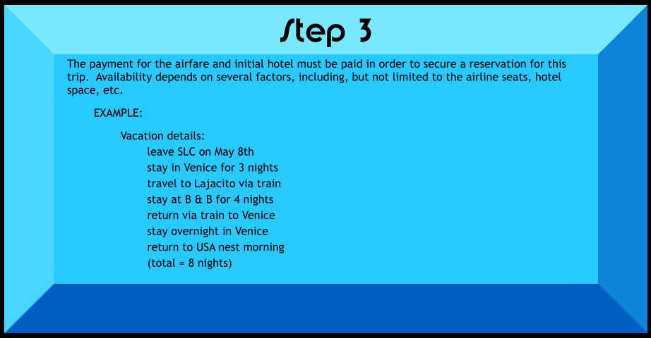 The payment for the airfare and initial hotel must be paid in order to secure a reservation for this trip.  Availability depends on several factors, including, but not limited to the airline seats, hotel space, etc.  EXAMPLE:  Vacation details: leave SLC on May 8th stay in Venice for 3 nights travel to Lajacito via train stay at B & B for 4 nights return via train to Venice stay overnight in Venice return to USA nest morning (total = 8 nights)    Step 3