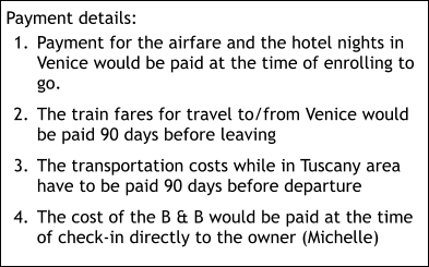 Payment details: 	1.	Payment for the airfare and the hotel nights in Venice would be paid at the time of enrolling to go. 	2.	The train fares for travel to/from Venice would be paid 90 days before leaving 	3.	The transportation costs while in Tuscany area have to be paid 90 days before departure 	4.	The cost of the B & B would be paid at the time of check-in directly to the owner (Michelle)