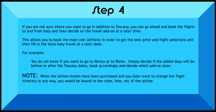 If you are not sure where you want to go in addition to Tuscany, you can go ahead and book the flights to and from Italy and then decide on the travel add-on at a later time.  This allows you to book the main cost (airfare) in order to get the best price and flight selections and then fill in the intra-Italy travel at a later date.  For example:  You do not know if you want to go to Venice or to Rome.  Simply decide if the added days will be before or after the Tuscany dates, book accordingly and decide which add-on later.  NOTE:  When the airline tickets have been purchased and you later want to change the flight itinerary in any way, you would be bound to the rules, fees, etc of the airline.    Step 4