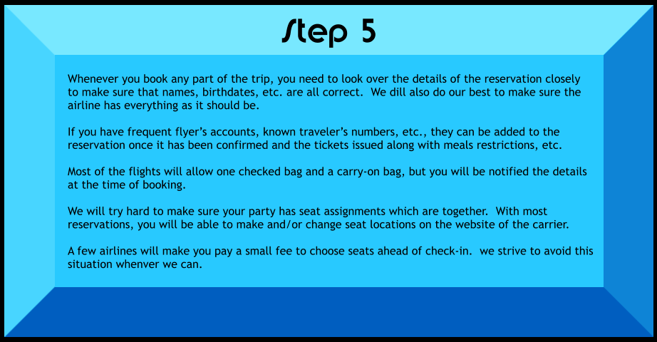 Whenever you book any part of the trip, you need to look over the details of the reservation closely to make sure that names, birthdates, etc. are all correct.  We dill also do our best to make sure the airline has everything as it should be.  If you have frequent flyer’s accounts, known traveler’s numbers, etc., they can be added to the reservation once it has been confirmed and the tickets issued along with meals restrictions, etc.  Most of the flights will allow one checked bag and a carry-on bag, but you will be notified the details at the time of booking.  We will try hard to make sure your party has seat assignments which are together.  With most reservations, you will be able to make and/or change seat locations on the website of the carrier.  A few airlines will make you pay a small fee to choose seats ahead of check-in.  we strive to avoid this situation whenver we can.    Step 5
