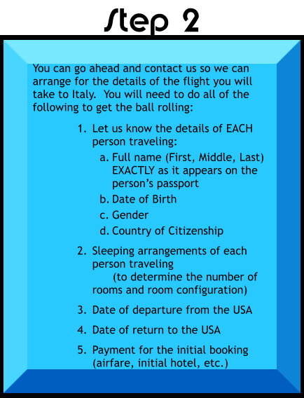 You can go ahead and contact us so we can arrange for the details of the flight you will take to Italy.  You will need to do all of the following to get the ball rolling:  	1.	Let us know the details of EACH person traveling: a.	Full name (First, Middle, Last) EXACTLY as it appears on the person’s passport b.	Date of Birth c.	Gender d.	Country of Citizenship 	2.	Sleeping arrangements of each person traveling      (to determine the number of rooms and room configuration) 	3.	Date of departure from the USA 	4.	Date of return to the USA 	5.	Payment for the initial booking (airfare, initial hotel, etc.)    Step 2