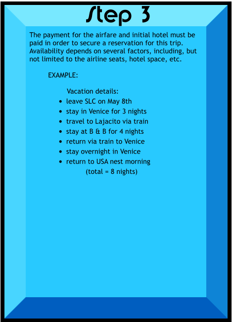 The payment for the airfare and initial hotel must be paid in order to secure a reservation for this trip.  Availability depends on several factors, including, but not limited to the airline seats, hotel space, etc.  EXAMPLE:  Vacation details: •	leave SLC on May 8th •	stay in Venice for 3 nights •	travel to Lajacito via train •	stay at B & B for 4 nights •	return via train to Venice •	stay overnight in Venice •	return to USA nest morning (total = 8 nights)    Step 3