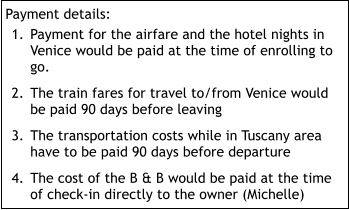 Payment details: 	1.	Payment for the airfare and the hotel nights in Venice would be paid at the time of enrolling to go. 	2.	The train fares for travel to/from Venice would be paid 90 days before leaving 	3.	The transportation costs while in Tuscany area have to be paid 90 days before departure 	4.	The cost of the B & B would be paid at the time of check-in directly to the owner (Michelle)