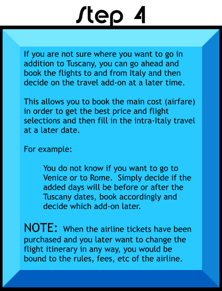 If you are not sure where you want to go in addition to Tuscany, you can go ahead and book the flights to and from Italy and then decide on the travel add-on at a later time.  This allows you to book the main cost (airfare) in order to get the best price and flight selections and then fill in the intra-Italy travel at a later date.  For example:  You do not know if you want to go to Venice or to Rome.  Simply decide if the added days will be before or after the Tuscany dates, book accordingly and decide which add-on later.  NOTE:  When the airline tickets have been purchased and you later want to change the flight itinerary in any way, you would be bound to the rules, fees, etc of the airline.    Step 4