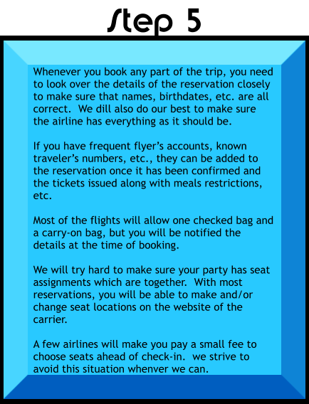 Whenever you book any part of the trip, you need to look over the details of the reservation closely to make sure that names, birthdates, etc. are all correct.  We dill also do our best to make sure the airline has everything as it should be.  If you have frequent flyer’s accounts, known traveler’s numbers, etc., they can be added to the reservation once it has been confirmed and the tickets issued along with meals restrictions, etc.  Most of the flights will allow one checked bag and a carry-on bag, but you will be notified the details at the time of booking.  We will try hard to make sure your party has seat assignments which are together.  With most reservations, you will be able to make and/or change seat locations on the website of the carrier.  A few airlines will make you pay a small fee to choose seats ahead of check-in.  we strive to avoid this situation whenver we can.   Step 5