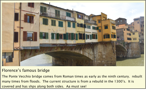 Florence’s famous bridge The Ponte Vecchio bridge comes from Roman times as early as the ninth century.  rebuilt many times from floods.  The current structure is from a rebuild in the 1300’s.  It is covered and has shps along both sides.  Aa must see!