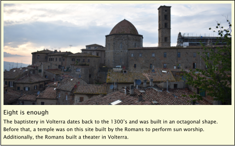 Eight is enough The baptistery in Volterra dates back to the 1300’s and was built in an octagonal shape.  Before that, a temple was on this site built by the Romans to perform sun worship.  Additionally, the Romans built a theater in Volterra.