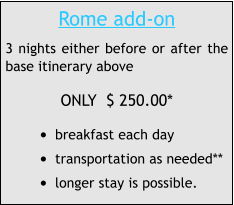 Rome add-on 3 nights either before or after the base itinerary above ONLY  $ 250.00* •	breakfast each day •	transportation as needed** •	longer stay is possible.