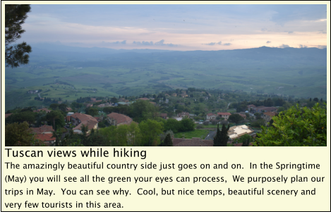 Tuscan views while hiking The amazingly beautiful country side just goes on and on.  In the Springtime (May) you will see all the green your eyes can process,  We purposely plan our trips in May.  You can see why.  Cool, but nice temps, beautiful scenery and very few tourists in this area.