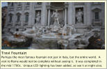 Trevi Fountain Perhaps the most famous fountain not just in Italy, but the entire world.  A visit to Rome would not be complete without seeing it.  It was completed in the mid 1700s.  Unique LED lighting has been added, so see it at night also.