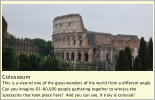 Colosseum This is a view of one of the great wonders of the world from a different angle.  Can you imagine 65-80,000 people gathering together to witness the spectacles that took place here?  And you can see, it truly is colossal!