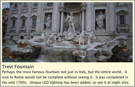 Trevi Fountain Perhaps the most famous fountain not just in Italy, but the entire world.  A visit to Rome would not be complete without seeing it.  It was completed in the mid 1700s.  Unique LED lighting has been added, so see it at night also.