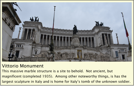 Vittorio Monument This massive marble structure is a site to behold.  Not ancient, but magnificent (completed 1935).  Among other noteworthy things, is has the largest sculpture in Italy and is home for Italy’s tomb of the unknown soldier.