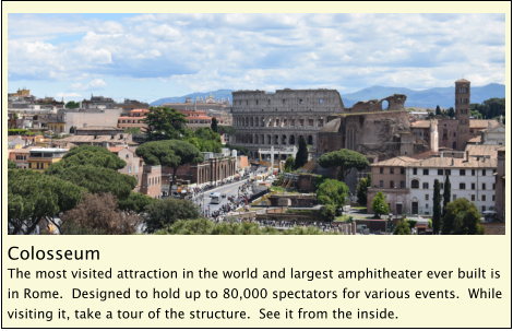 Colosseum The most visited attraction in the world and largest amphitheater ever built is in Rome.  Designed to hold up to 80,000 spectators for various events.  While visiting it, take a tour of the structure.  See it from the inside.