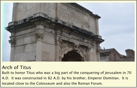 Arch of Titus Built to honor Titus who was a big part of the conquering of Jerusalem in 70 A.D.  It was constructed in 82 A.D. by his brother, Emperor Domitian.  It is located close to the Colosseum and also the Roman Forum.