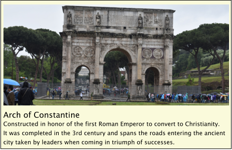 Arch of Constantine Constructed in honor of the first Roman Emperor to convert to Christianity.  It was completed in the 3rd century and spans the roads entering the ancient city taken by leaders when coming in triumph of successes.