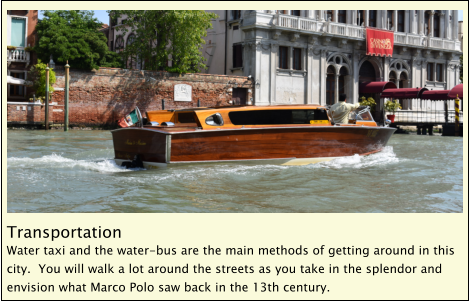 Transportation Water taxi and the water-bus are the main methods of getting around in this city.  You will walk a lot around the streets as you take in the splendor and envision what Marco Polo saw back in the 13th century.