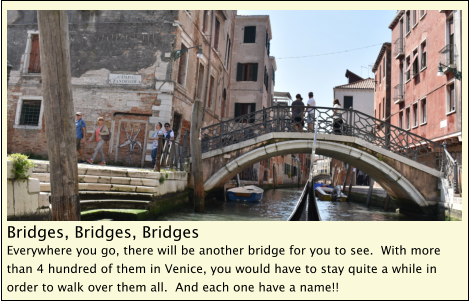 Bridges, Bridges, Bridges Everywhere you go, there will be another bridge for you to see.  With more than 4 hundred of them in Venice, you would have to stay quite a while in order to walk over them all.  And each one have a name!!