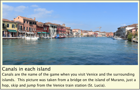 Canals in each island Canals are the name of the game when you visit Venice and the surrounding islands.  This picture was taken from a bridge on the island of Murano, just a hop, skip and jump from the Venice train station (St. Lucia).