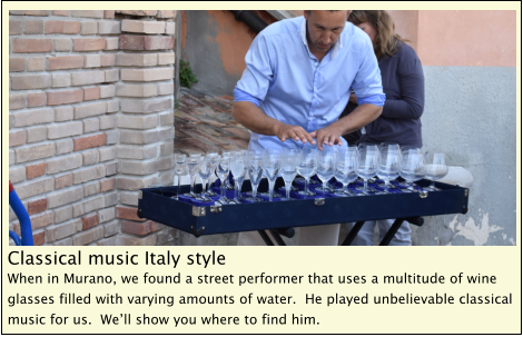 Classical music Italy style When in Murano, we found a street performer that uses a multitude of wine glasses filled with varying amounts of water.  He played unbelievable classical music for us.  We’ll show you where to find him.