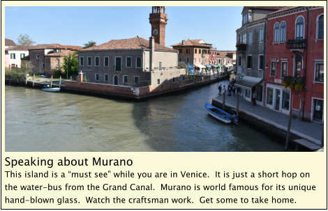 Speaking about Murano This island is a “must see” while you are in Venice.  It is just a short hop on the water-bus from the Grand Canal.  Murano is world famous for its unique hand-blown glass.  Watch the craftsman work.  Get some to take home.