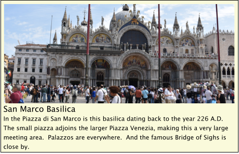 San Marco Basilica In the Piazza di San Marco is this basilica dating back to the year 226 A.D.  The small piazza adjoins the larger Piazza Venezia, making this a very large meeting area.  Palazzos are everywhere.  And the famous Bridge of Sighs is close by.