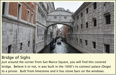 Bridge of Sighs Just around the corner from San Marco Square, you will find this covered bridge.  Believe it or not, is was built in the 1600’s to connect palace (Doge) to a prison.  Built from limestone and it has stone bars on the windows.