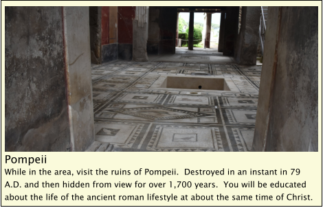 Pompeii While in the area, visit the ruins of Pompeii.  Destroyed in an instant in 79 A.D. and then hidden from view for over 1,700 years.  You will be educated about the life of the ancient roman lifestyle at about the same time of Christ.