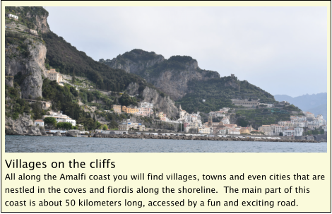 Villages on the cliffs All along the Amalfi coast you will find villages, towns and even cities that are nestled in the coves and fiordis along the shoreline.  The main part of this coast is about 50 kilometers long, accessed by a fun and exciting road.