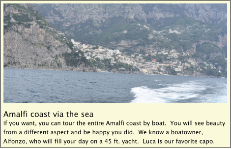 Amalfi coast via the sea If you want, you can tour the entire Amalfi coast by boat.  You will see beauty from a different aspect and be happy you did.  We know a boatowner, Alfonzo, who will fill your day on a 45 ft. yacht.  Luca is our favorite capo.