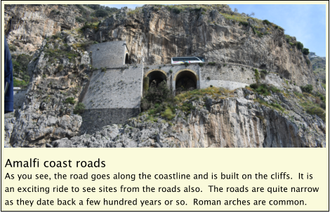 Amalfi coast roads As you see, the road goes along the coastline and is built on the cliffs.  It is an exciting ride to see sites from the roads also.  The roads are quite narrow as they date back a few hundred years or so.  Roman arches are common.