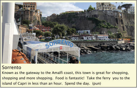 Sorrento Known as the gateway to the Amalfi coast, this town is great for shopping, shopping and more shopping.  Food is fantastic!  Take the ferry  you to the island of Capri in less than an hour.  Spend the day.  (pun)