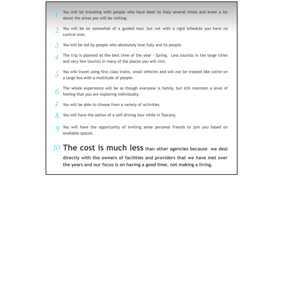 1.   2.   3.   4.   5.   6.   7.  8.   9.  10.  You will be traveling with people who have been to Italy several times and know a lot about the areas you will be visiting.  You will be on somewhat of a guided tour, but not with a rigid schedule you have no control over.  You will be led by people who absolutely love Italy and its people.  The trip is planned at the best time of the year - Spring.  Less tourists in the large cities and very few tourists in many of the places you will visit.  You will travel using first class trains, small vehicles and will not be treated like cattle on a large bus with a multitude of people.  The whole experience will be as though everyone is family, but still maintain a level of feeling that you are exploring individually.  You will be able to choose from a variety of activities.  You will have the option of a self-driving tour while in Tuscany.  You will have the opportunity of inviting some personal friends to join you based on available spaces.  The cost is much less than other agencies because  we deal directly with the owners of facilities and providers that we have met over the years and our focus is on having a good time, not making a living.