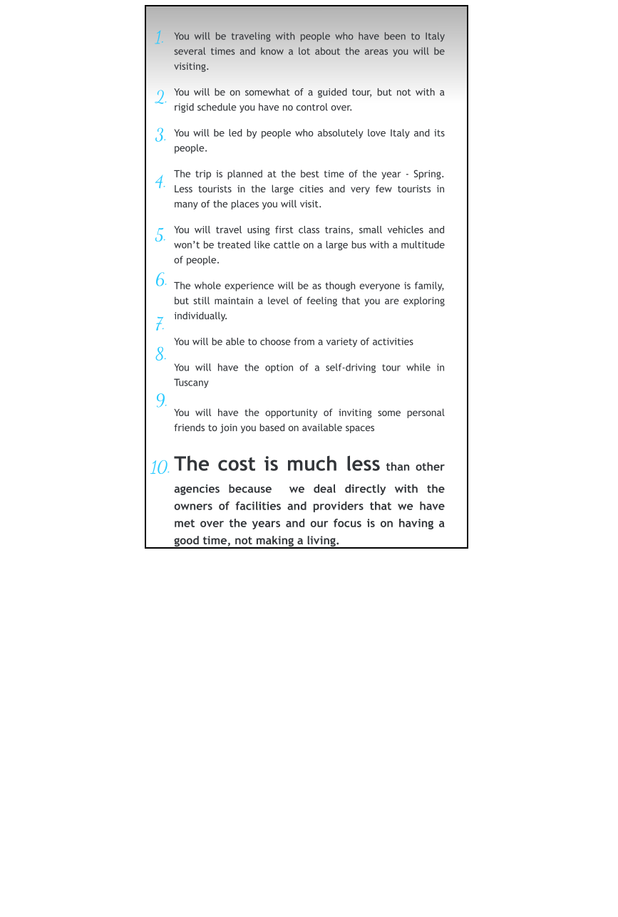 1.     2.   3.        4.    5.   6.   7.   8.   9.  10.  You will be traveling with people who have been to Italy several times and know a lot about the areas you will be visiting.  You will be on somewhat of a guided tour, but not with a rigid schedule you have no control over.  You will be led by people who absolutely love Italy and its people.  The trip is planned at the best time of the year - Spring.  Less tourists in the large cities and very few tourists in many of the places you will visit.  You will travel using first class trains, small vehicles and won’t be treated like cattle on a large bus with a multitude of people.  The whole experience will be as though everyone is family, but still maintain a level of feeling that you are exploring individually.  You will be able to choose from a variety of activities  You will have the option of a self-driving tour while in Tuscany  You will have the opportunity of inviting some personal friends to join you based on available spaces  The cost is much less than other agencies because  we deal directly with the owners of facilities and providers that we have met over the years and our focus is on having a good time, not making a living.