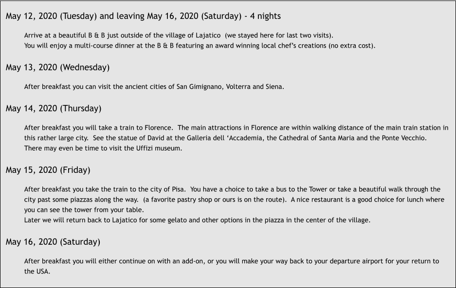 May 12, 2020 (Tuesday) and leaving May 16, 2020 (Saturday) - 4 nights  Arrive at a beautiful B & B just outside of the village of Lajatico  (we stayed here for last two visits). You will enjoy a multi-course dinner at the B & B featuring an award winning local chef’s creations (no extra cost).  May 13, 2020 (Wednesday)  After breakfast you can visit the ancient cities of San Gimignano, Volterra and Siena.  May 14, 2020 (Thursday)  After breakfast you will take a train to Florence.  The main attractions in Florence are within walking distance of the main train station in this rather large city.  See the statue of David at the Galleria dell ‘Accademia, the Cathedral of Santa Maria and the Ponte Vecchio.  There may even be time to visit the Uffizi museum.  May 15, 2020 (Friday)  After breakfast you take the train to the city of Pisa.  You have a choice to take a bus to the Tower or take a beautiful walk through the city past some piazzas along the way.  (a favorite pastry shop or ours is on the route).  A nice restaurant is a good choice for lunch where you can see the tower from your table. Later we will return back to Lajatico for some gelato and other options in the piazza in the center of the village.  May 16, 2020 (Saturday)  After breakfast you will either continue on with an add-on, or you will make your way back to your departure airport for your return to the USA.