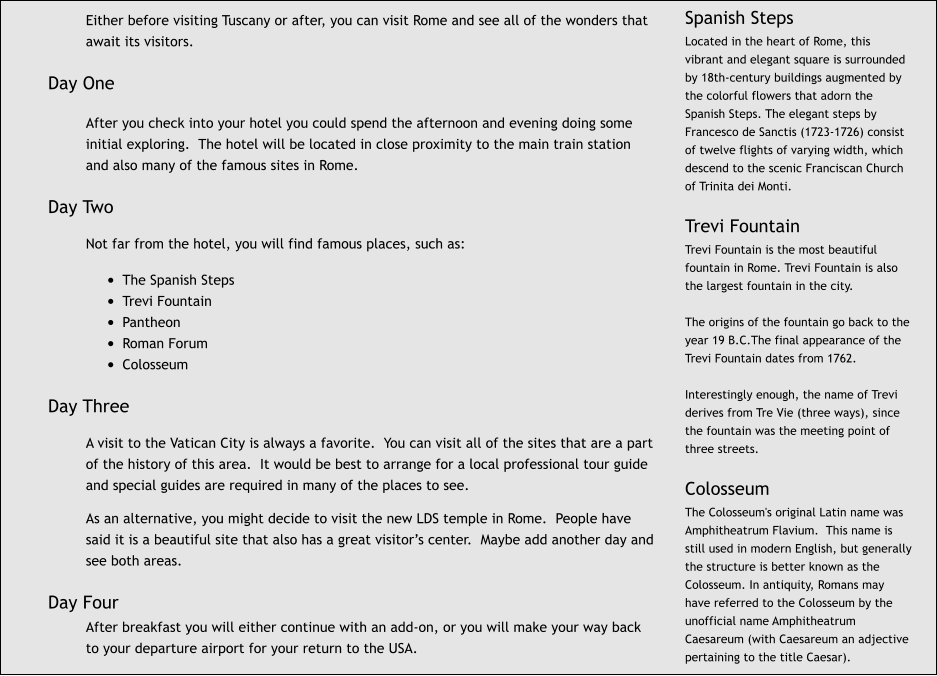 Either before visiting Tuscany or after, you can visit Rome and see all of the wonders that await its visitors.  Day One  After you check into your hotel you could spend the afternoon and evening doing some initial exploring.  The hotel will be located in close proximity to the main train station and also many of the famous sites in Rome.  Day Two  Not far from the hotel, you will find famous places, such as:  •	The Spanish Steps •	Trevi Fountain •	Pantheon •	Roman Forum •	Colosseum  Day Three  A visit to the Vatican City is always a favorite.  You can visit all of the sites that are a part of the history of this area.  It would be best to arrange for a local professional tour guide and special guides are required in many of the places to see.  As an alternative, you might decide to visit the new LDS temple in Rome.  People have said it is a beautiful site that also has a great visitor’s center.  Maybe add another day and see both areas.  Day Four After breakfast you will either continue with an add-on, or you will make your way back to your departure airport for your return to the USA. Spanish Steps Located in the heart of Rome, this vibrant and elegant square is surrounded by 18th-century buildings augmented by the colorful flowers that adorn the Spanish Steps. The elegant steps by Francesco de Sanctis (1723-1726) consist of twelve flights of varying width, which descend to the scenic Franciscan Church of Trinita dei Monti.  Trevi Fountain Trevi Fountain is the most beautiful fountain in Rome. Trevi Fountain is also the largest fountain in the city.  The origins of the fountain go back to the year 19 B.C.The final appearance of the Trevi Fountain dates from 1762.  Interestingly enough, the name of Trevi derives from Tre Vie (three ways), since the fountain was the meeting point of three streets.  Colosseum The Colosseum's original Latin name was Amphitheatrum Flavium.  This name is still used in modern English, but generally the structure is better known as the Colosseum. In antiquity, Romans may have referred to the Colosseum by the unofficial name Amphitheatrum Caesareum (with Caesareum an adjective pertaining to the title Caesar).