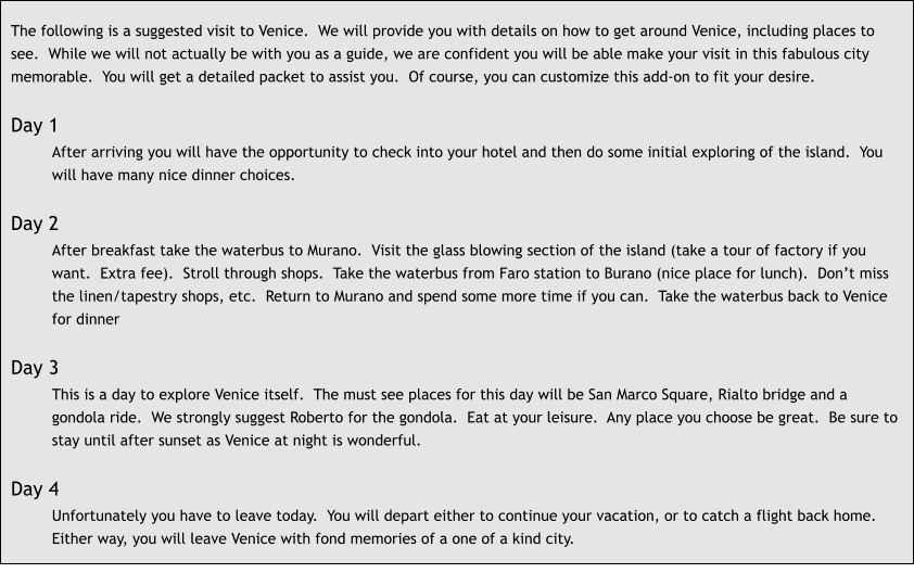 The following is a suggested visit to Venice.  We will provide you with details on how to get around Venice, including places to see.  While we will not actually be with you as a guide, we are confident you will be able make your visit in this fabulous city memorable.  You will get a detailed packet to assist you.  Of course, you can customize this add-on to fit your desire.  Day 1 After arriving you will have the opportunity to check into your hotel and then do some initial exploring of the island.  You will have many nice dinner choices.  Day 2 After breakfast take the waterbus to Murano.  Visit the glass blowing section of the island (take a tour of factory if you want.  Extra fee).  Stroll through shops.  Take the waterbus from Faro station to Burano (nice place for lunch).  Don’t miss the linen/tapestry shops, etc.  Return to Murano and spend some more time if you can.  Take the waterbus back to Venice for dinner  Day 3 This is a day to explore Venice itself.  The must see places for this day will be San Marco Square, Rialto bridge and a gondola ride.  We strongly suggest Roberto for the gondola.  Eat at your leisure.  Any place you choose be great.  Be sure to stay until after sunset as Venice at night is wonderful.  Day 4 Unfortunately you have to leave today.  You will depart either to continue your vacation, or to catch a flight back home.  Either way, you will leave Venice with fond memories of a one of a kind city.