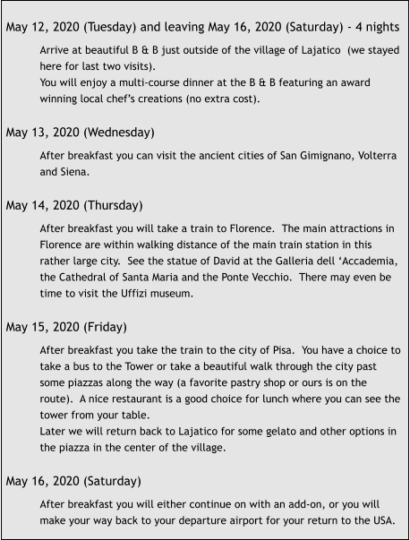 May 12, 2020 (Tuesday) and leaving May 16, 2020 (Saturday) - 4 nights  Arrive at beautiful B & B just outside of the village of Lajatico  (we stayed here for last two visits). You will enjoy a multi-course dinner at the B & B featuring an award winning local chef’s creations (no extra cost).  May 13, 2020 (Wednesday)  After breakfast you can visit the ancient cities of San Gimignano, Volterra and Siena.  May 14, 2020 (Thursday)  After breakfast you will take a train to Florence.  The main attractions in Florence are within walking distance of the main train station in this rather large city.  See the statue of David at the Galleria dell ‘Accademia, the Cathedral of Santa Maria and the Ponte Vecchio.  There may even be time to visit the Uffizi museum.  May 15, 2020 (Friday)  After breakfast you take the train to the city of Pisa.  You have a choice to take a bus to the Tower or take a beautiful walk through the city past some piazzas along the way (a favorite pastry shop or ours is on the route).  A nice restaurant is a good choice for lunch where you can see the tower from your table. Later we will return back to Lajatico for some gelato and other options in the piazza in the center of the village.  May 16, 2020 (Saturday)  After breakfast you will either continue on with an add-on, or you will make your way back to your departure airport for your return to the USA.