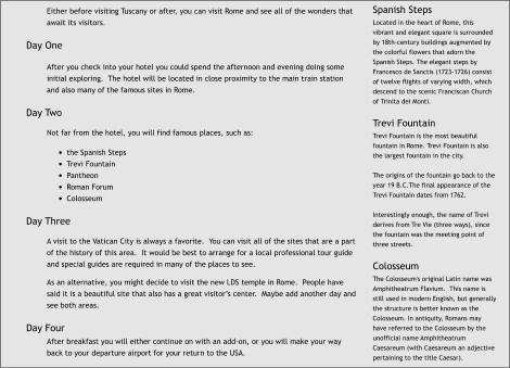 Either before visiting Tuscany or after, you can visit Rome and see all of the wonders that await its visitors.  Day One  After you check into your hotel you could spend the afternoon and evening doing some initial exploring.  The hotel will be located in close proximity to the main train station and also many of the famous sites in Rome.  Day Two  Not far from the hotel, you will find famous places, such as:  •	the Spanish Steps •	Trevi Fountain •	Pantheon •	Roman Forum •	Colosseum  Day Three  A visit to the Vatican City is always a favorite.  You can visit all of the sites that are a part of the history of this area.  It would be best to arrange for a local professional tour guide and special guides are required in many of the places to see.  As an alternative, you might decide to visit the new LDS temple in Rome.  People have said it is a beautiful site that also has a great visitor’s center.  Maybe add another day and see both areas.  Day Four After breakfast you will either continue on with an add-on, or you will make your way back to your departure airport for your return to the USA. Spanish Steps Located in the heart of Rome, this vibrant and elegant square is surrounded by 18th-century buildings augmented by the colorful flowers that adorn the Spanish Steps. The elegant steps by Francesco de Sanctis (1723-1726) consist of twelve flights of varying width, which descend to the scenic Franciscan Church of Trinita dei Monti.  Trevi Fountain Trevi Fountain is the most beautiful fountain in Rome. Trevi Fountain is also the largest fountain in the city.  The origins of the fountain go back to the year 19 B.C.The final appearance of the Trevi Fountain dates from 1762.  Interestingly enough, the name of Trevi derives from Tre Vie (three ways), since the fountain was the meeting point of three streets.  Colosseum The Colosseum's original Latin name was Amphitheatrum Flavium.  This name is still used in modern English, but generally the structure is better known as the Colosseum. In antiquity, Romans may have referred to the Colosseum by the unofficial name Amphitheatrum Caesareum (with Caesareum an adjective pertaining to the title Caesar).