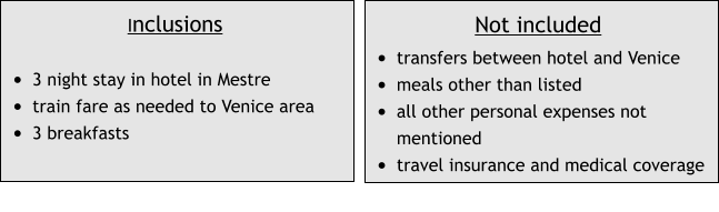 Inclusions  •	3 night stay in hotel in Mestre •	train fare as needed to Venice area •	3 breakfasts Not included •	transfers between hotel and Venice •	meals other than listed •	all other personal expenses not mentioned •	travel insurance and medical coverage