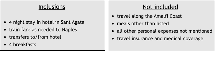 Inclusions  •	4 night stay in hotel in Sant Agata •	train fare as needed to Naples •	transfers to/from hotel •	4 breakfasts Not included •	travel along the Amalfi Coast •	meals other than listed •	all other personal expenses not mentioned •	travel insurance and medical coverage