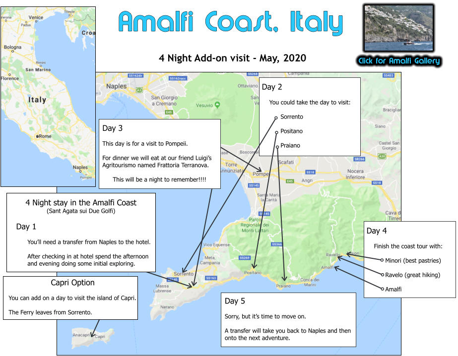 Click for Amalfi Gallery Amalfi Coast, Italy 4 Night Add-on visit - May, 2020  4 Night stay in the Amalfi Coast (Sant Agata sui Due Golfi)     Day 1  You’ll need a transfer from Naples to the hotel.  After checking in at hotel spend the afternoon and evening doing some initial exploring. Day 2      You could take the day to visit:  Sorrento  Positano  Praiano  Day 4      Finish the coast tour with:  Minori (best pastries)  Ravelo (great hiking)  Amalfi  Day 5  Sorry, but it’s time to move on.  A transfer will take you back to Naples and then onto the next adventure. Day 3  This day is for a visit to Pompeii.  For dinner we will eat at our friend Luigi’s Agritourismo named Frattoria Terranova.  This will be a night to remember!!!! Capri Option  You can add on a day to visit the island of Capri.  The Ferry leaves from Sorrento.