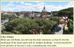 City Views  When you visit Rome, you will see the older structures as they fit into the landscape of the newer parts with its modern buildings.  A stroll around the main portions of the city is truly a rewarding day-time walk.