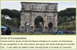 Arch of Constantine Constructed in honor of the first Roman Emperor to convert to Christianity.  It was completed in the 3rd century and spans the roads entering the ancient city.   It was taken by leaders when coming home in triumph of successes.