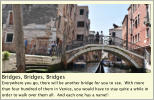 Bridges, Bridges, Bridges Everywhere you go, there will be another bridge for you to see.  With more than four hundred of them in Venice, you would have to stay quite a while in order to walk over them all.  And each one has a name!!